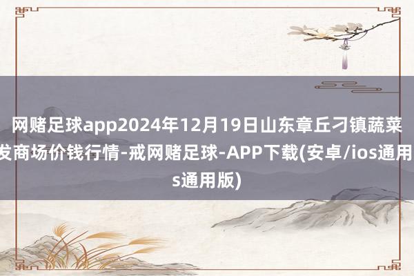 网赌足球app2024年12月19日山东章丘刁镇蔬菜批发商场价钱行情-戒网赌足球-APP下载(安卓/ios通用版)