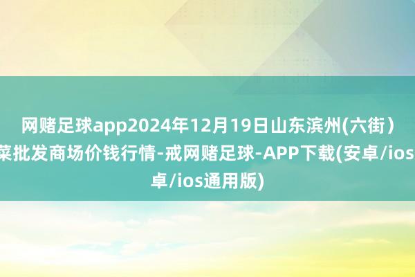 网赌足球app2024年12月19日山东滨州(六街)鲁北蔬菜批发商场价钱行情-戒网赌足球-APP下载(安卓/ios通用版)