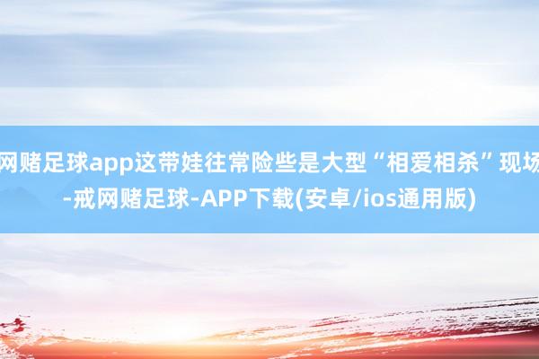 网赌足球app这带娃往常险些是大型“相爱相杀”现场-戒网赌足球-APP下载(安卓/ios通用版)