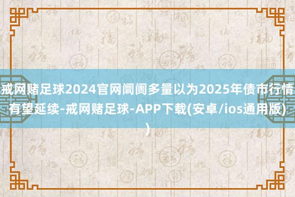 戒网赌足球2024官网阛阓多量以为2025年债市行情有望延续-戒网赌足球-APP下载(安卓/ios通用版)
