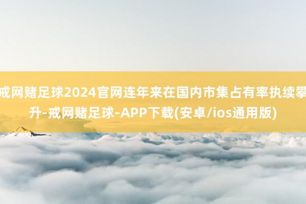 戒网赌足球2024官网连年来在国内市集占有率执续攀升-戒网赌足球-APP下载(安卓/ios通用版)