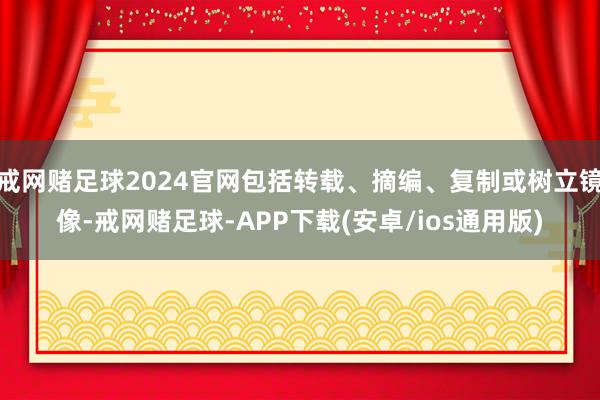 戒网赌足球2024官网包括转载、摘编、复制或树立镜像-戒网赌足球-APP下载(安卓/ios通用版)