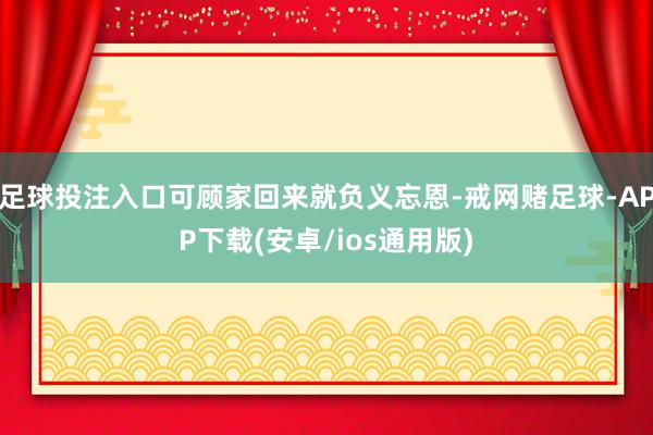 足球投注入口可顾家回来就负义忘恩-戒网赌足球-APP下载(安卓/ios通用版)