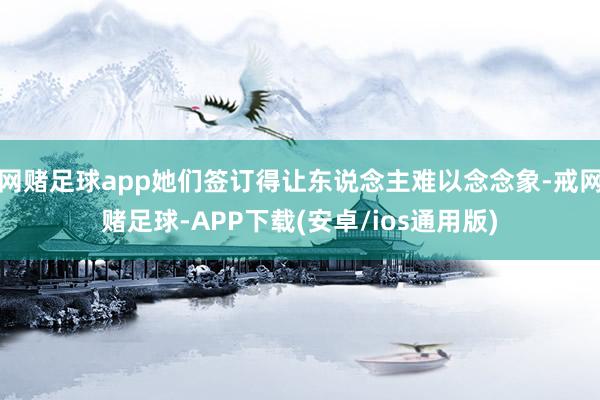 网赌足球app她们签订得让东说念主难以念念象-戒网赌足球-APP下载(安卓/ios通用版)