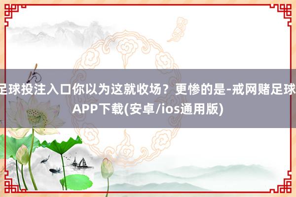 足球投注入口你以为这就收场？更惨的是-戒网赌足球-APP下载(安卓/ios通用版)