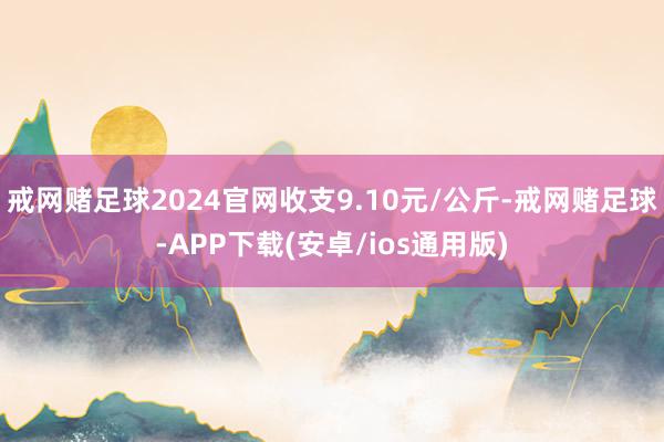 戒网赌足球2024官网收支9.10元/公斤-戒网赌足球-APP下载(安卓/ios通用版)