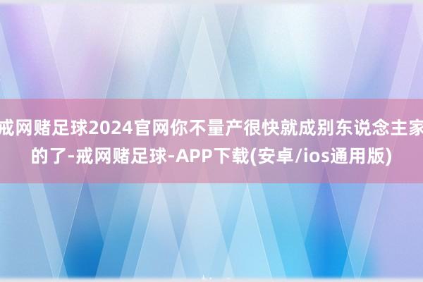 戒网赌足球2024官网你不量产很快就成别东说念主家的了-戒网赌足球-APP下载(安卓/ios通用版)