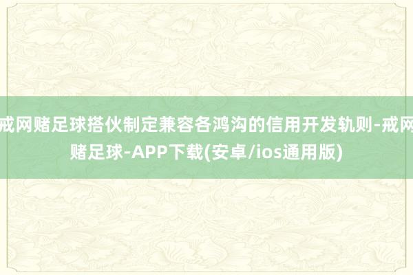 戒网赌足球搭伙制定兼容各鸿沟的信用开发轨则-戒网赌足球-APP下载(安卓/ios通用版)