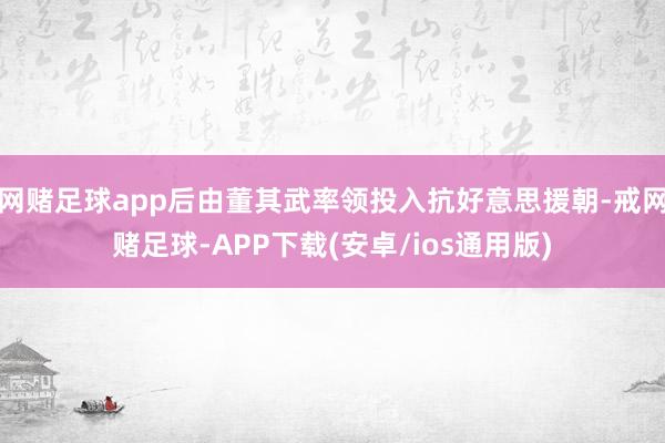 网赌足球app后由董其武率领投入抗好意思援朝-戒网赌足球-APP下载(安卓/ios通用版)