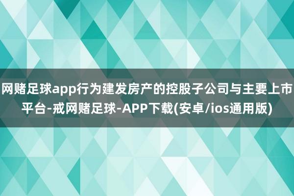 网赌足球app　　行为建发房产的控股子公司与主要上市平台-戒网赌足球-APP下载(安卓/ios通用版)