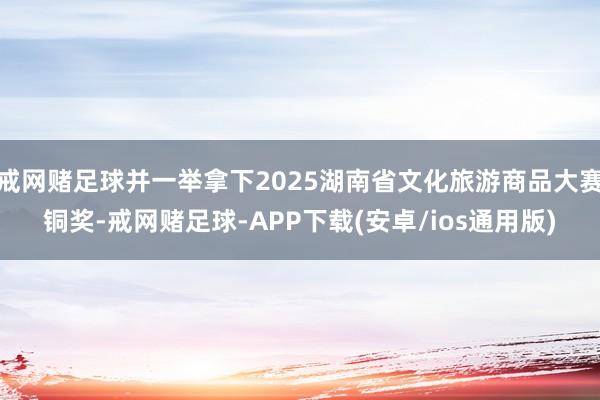 戒网赌足球并一举拿下2025湖南省文化旅游商品大赛铜奖-戒网赌足球-APP下载(安卓/ios通用版)
