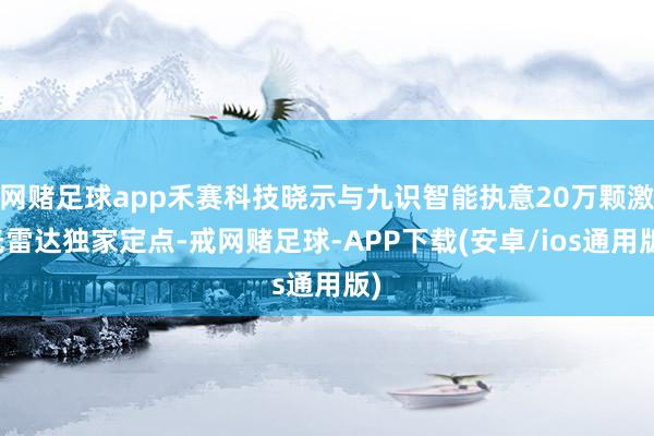 网赌足球app禾赛科技晓示与九识智能执意20万颗激光雷达独家定点-戒网赌足球-APP下载(安卓/ios通用版)