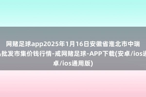 网赌足球app2025年1月16日安徽省淮北市中瑞农居品批发市集价钱行情-戒网赌足球-APP下载(安卓/ios通用版)