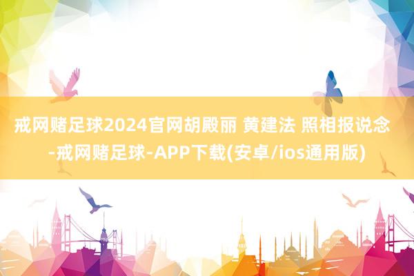 戒网赌足球2024官网　　胡殿丽 黄建法 照相报说念  -戒网赌足球-APP下载(安卓/ios通用版)