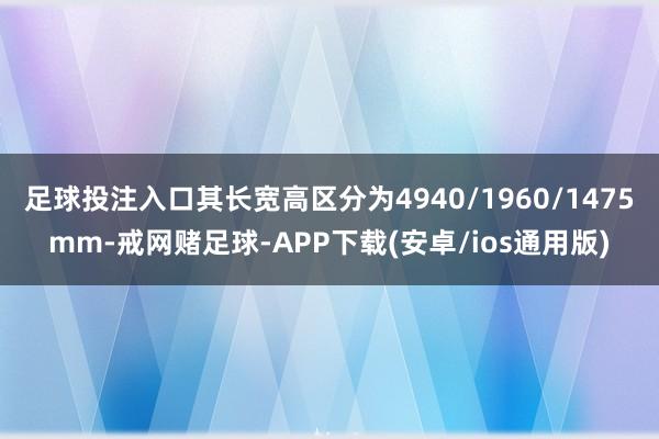 足球投注入口其长宽高区分为4940/1960/1475mm-戒网赌足球-APP下载(安卓/ios通用版)