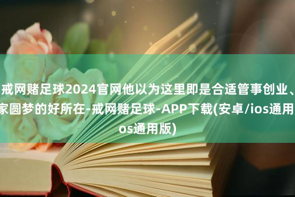 戒网赌足球2024官网他以为这里即是合适管事创业、安家圆梦的好所在-戒网赌足球-APP下载(安卓/ios通用版)
