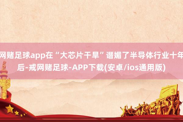 网赌足球app在“大芯片干旱”谮媚了半导体行业十年后-戒网赌足球-APP下载(安卓/ios通用版)