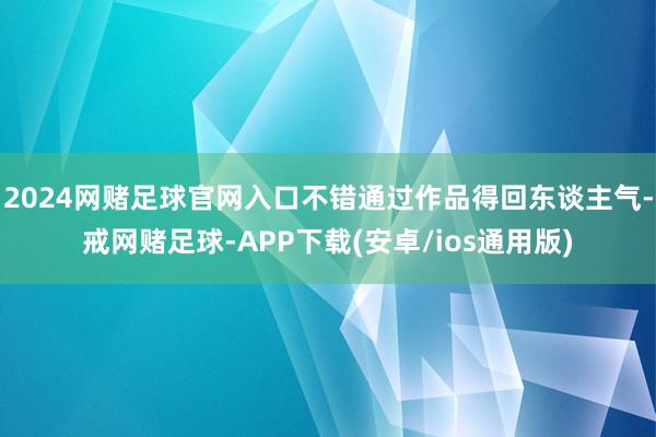 2024网赌足球官网入口不错通过作品得回东谈主气-戒网赌足球-APP下载(安卓/ios通用版)