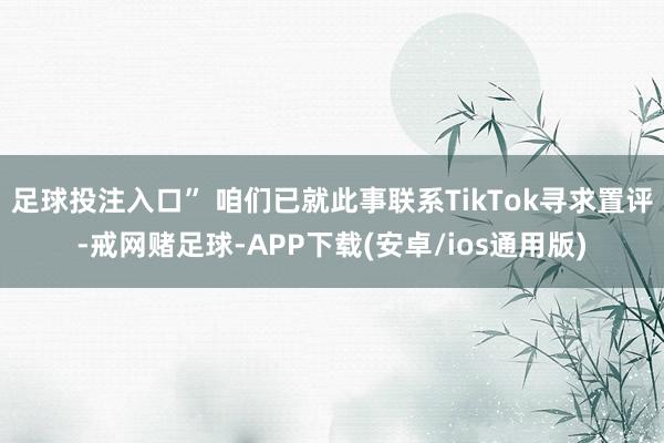 足球投注入口” 咱们已就此事联系TikTok寻求置评-戒网赌足球-APP下载(安卓/ios通用版)