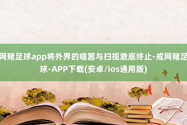 网赌足球app将外界的喧嚣与扫视澈底终止-戒网赌足球-APP下载(安卓/ios通用版)