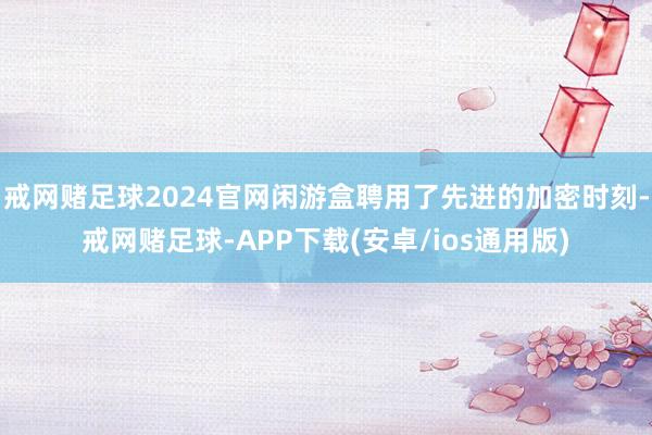 戒网赌足球2024官网闲游盒聘用了先进的加密时刻-戒网赌足球-APP下载(安卓/ios通用版)