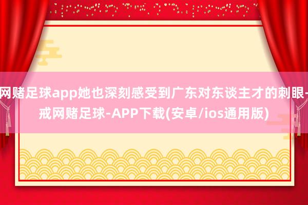 网赌足球app她也深刻感受到广东对东谈主才的刺眼-戒网赌足球-APP下载(安卓/ios通用版)