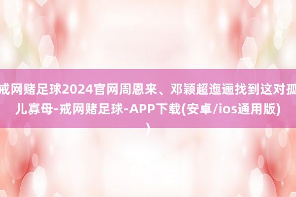 戒网赌足球2024官网周恩来、邓颖超迤逦找到这对孤儿寡母-戒网赌足球-APP下载(安卓/ios通用版)