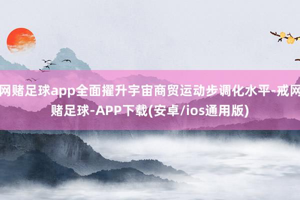 网赌足球app全面擢升宇宙商贸运动步调化水平-戒网赌足球-APP下载(安卓/ios通用版)