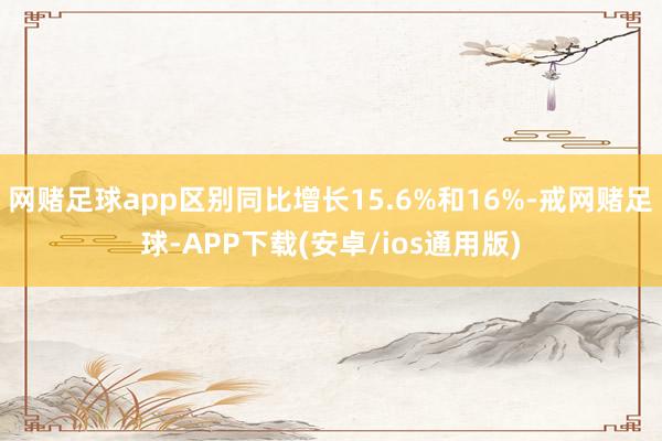 网赌足球app区别同比增长15.6%和16%-戒网赌足球-APP下载(安卓/ios通用版)