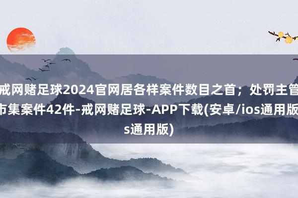 戒网赌足球2024官网居各样案件数目之首;处罚主管市集案件42件-戒网赌足球-APP下载(安卓/ios通用版)