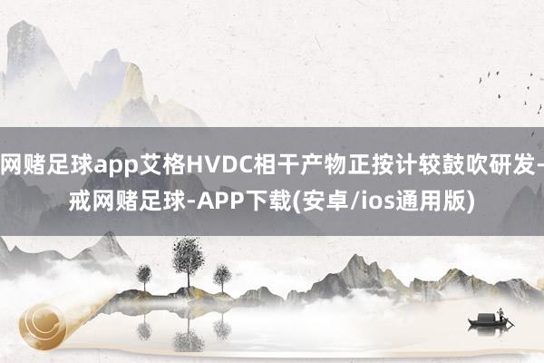 网赌足球app艾格HVDC相干产物正按计较鼓吹研发-戒网赌足球-APP下载(安卓/ios通用版)