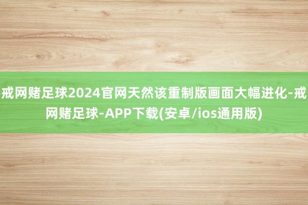 戒网赌足球2024官网天然该重制版画面大幅进化-戒网赌足球-APP下载(安卓/ios通用版)