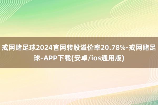 戒网赌足球2024官网转股溢价率20.78%-戒网赌足球-APP下载(安卓/ios通用版)
