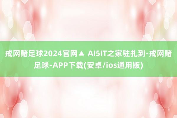 戒网赌足球2024官网▲ AI5IT之家驻扎到-戒网赌足球-APP下载(安卓/ios通用版)