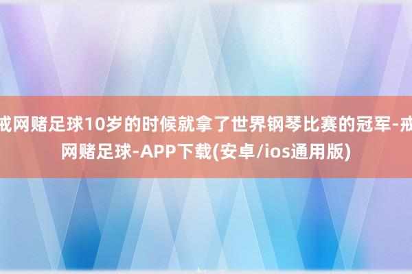 戒网赌足球10岁的时候就拿了世界钢琴比赛的冠军-戒网赌足球-APP下载(安卓/ios通用版)