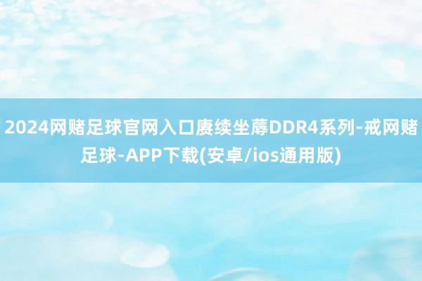 2024网赌足球官网入口赓续坐蓐DDR4系列-戒网赌足球-APP下载(安卓/ios通用版)