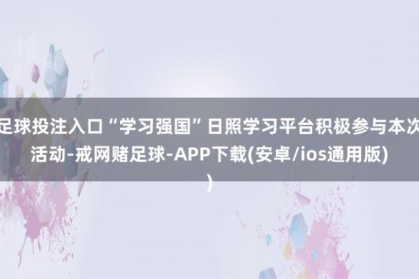 足球投注入口“学习强国”日照学习平台积极参与本次活动-戒网赌足球-APP下载(安卓/ios通用版)