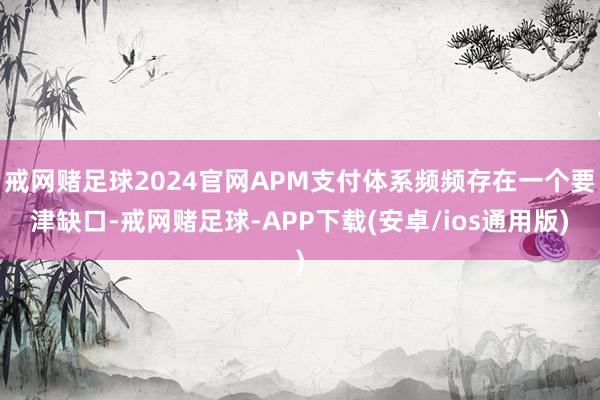 戒网赌足球2024官网APM支付体系频频存在一个要津缺口-戒网赌足球-APP下载(安卓/ios通用版)