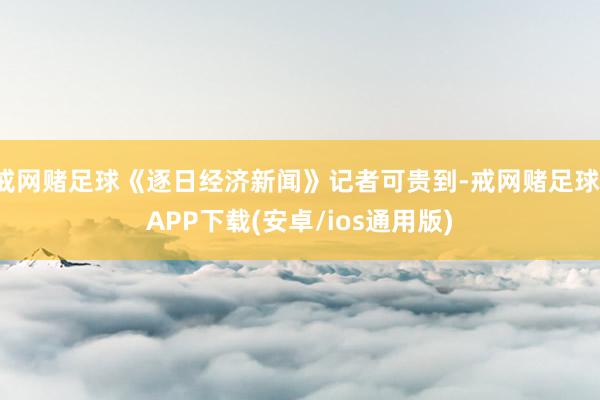 戒网赌足球《逐日经济新闻》记者可贵到-戒网赌足球-APP下载(安卓/ios通用版)