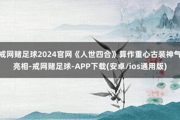 戒网赌足球2024官网《人世四合》算作重心古装神气亮相-戒网赌足球-APP下载(安卓/ios通用版)