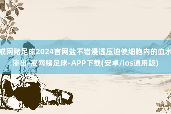 戒网赌足球2024官网盐不错浸透压迫使细胞内的血水渗出-戒网赌足球-APP下载(安卓/ios通用版)