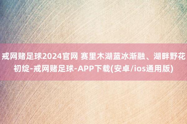 戒网赌足球2024官网 赛里木湖蓝冰渐融、湖畔野花初绽-戒网赌足球-APP下载(安卓/ios通用版)