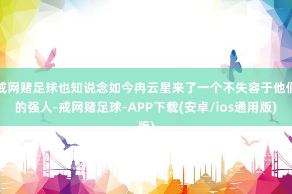 戒网赌足球也知说念如今冉云星来了一个不失容于他们的强人-戒网赌足球-APP下载(安卓/ios通用版)