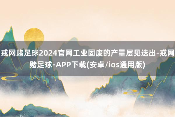 戒网赌足球2024官网工业固废的产量层见迭出-戒网赌足球-APP下载(安卓/ios通用版)