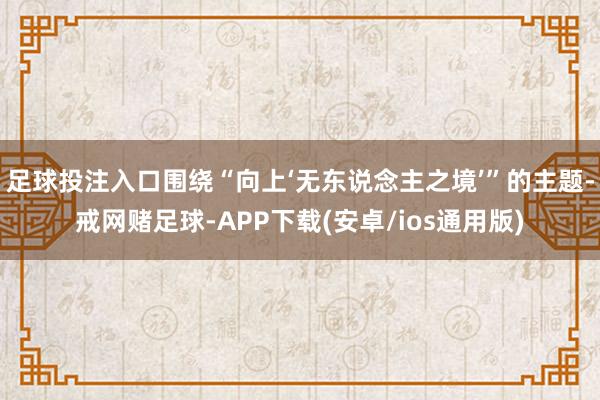 足球投注入口围绕“向上‘无东说念主之境’”的主题-戒网赌足球-APP下载(安卓/ios通用版)