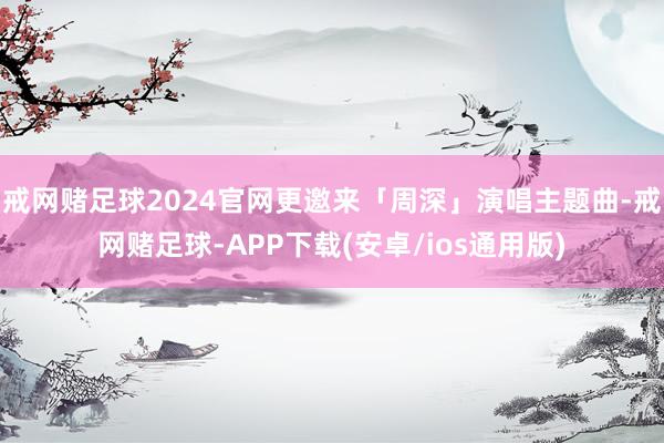 戒网赌足球2024官网更邀来「周深」演唱主题曲-戒网赌足球-APP下载(安卓/ios通用版)