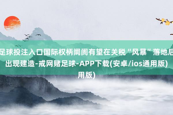 足球投注入口国际权柄阛阓有望在关税“风暴”落地后出现建造-戒网赌足球-APP下载(安卓/ios通用版)