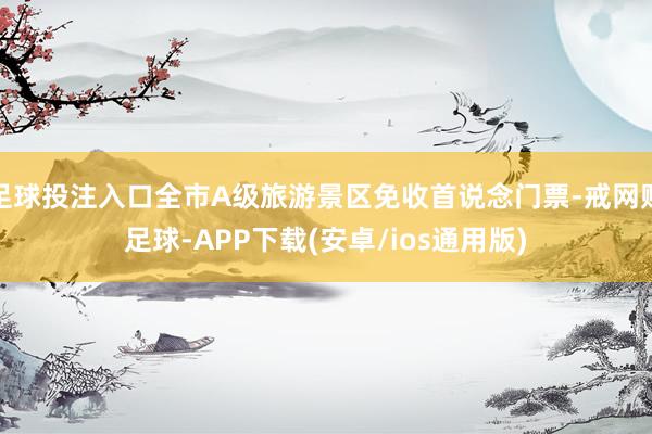 足球投注入口全市A级旅游景区免收首说念门票-戒网赌足球-APP下载(安卓/ios通用版)