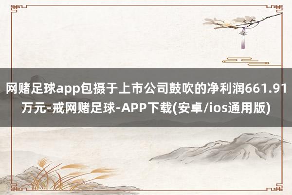 网赌足球app包摄于上市公司鼓吹的净利润661.91万元-戒网赌足球-APP下载(安卓/ios通用版)