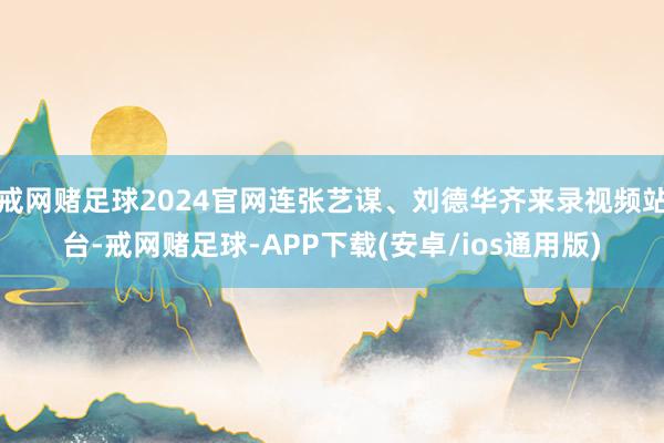 戒网赌足球2024官网连张艺谋、刘德华齐来录视频站台-戒网赌足球-APP下载(安卓/ios通用版)